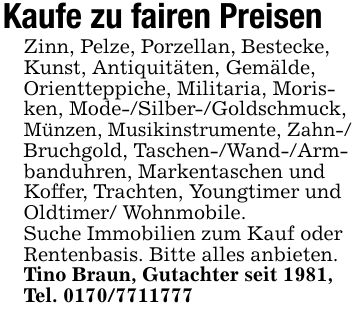 Kaufe zu fairen PreisenZinn, Pelze, Porzellan, Bestecke, Kunst, Antiquitäten, Gemälde, Orientteppiche, Militaria, Morisken, Mode-/Silber-/Goldschmuck, Münzen, Musikinstrumente, Zahn-/ Bruchgold, Taschen-/Wand-/Arm- banduhren, Markentaschen und Koffer, Trachten, Youngtimer und Oldtimer/ Wohnmobile.Suche Immobilien zum Kauf oder Rentenbasis. Bitte alles anbieten. Tino Braun, Gutachter seit 1981, Tel. ***