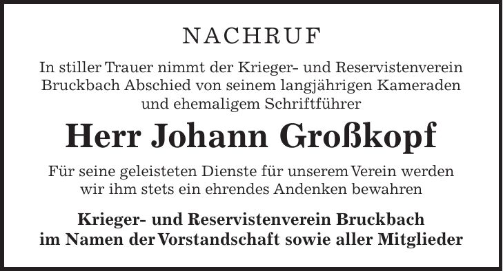 NACHRUF In stiller Trauer nimmt der Krieger- und Reservistenverein Bruckbach Abschied von seinem langjährigen Kameraden und ehemaligem Schriftführer Herr Johann Großkopf Für seine geleisteten Dienste für unserem Verein werden wir ihm stets ein ehrendes Andenken bewahren Krieger- und Reservistenverein Bruckbach im Namen der Vorstandschaft sowie aller Mitglieder