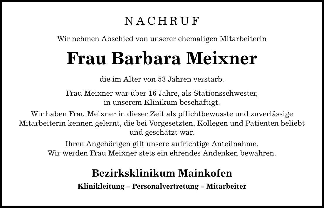 NACHRUF Wir nehmen Abschied von unserer ehemaligen Mitarbeiterin Frau Barbara Meixner die im Alter von 53 Jahren verstarb. Frau Meixner war über 16 Jahre, als Stationsschwester, in unserem Klinikum beschäftigt. Wir haben Frau Meixner in dieser Zeit als pflichtbewusste und zuverlässige Mitarbeiterin kennen gelernt, die bei Vorgesetzten, Kollegen und Patienten beliebt und geschätzt war. Ihren Angehörigen gilt unsere aufrichtige Anteilnahme. Wir werden Frau Meixner stets ein ehrendes Andenken bewahren. Bezirksklinikum Mainkofen Klinikleitung - Personalvertretung - Mitarbeiter