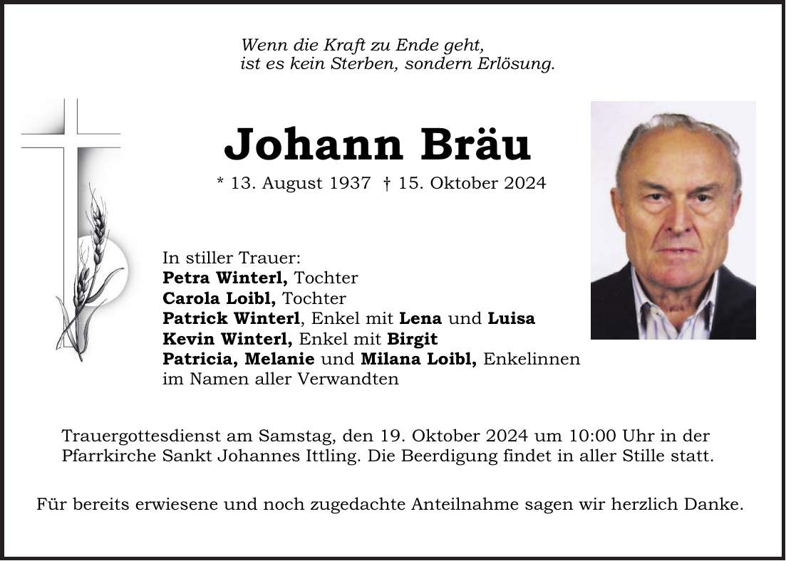 Wenn die Kraft zu Ende geht, ist es kein Sterben, sondern Erlösung. Johann Bräu * 13. August 1937 + 15. Oktober 2024 In stiller Trauer: Petra Winterl, Tochter Carola Loibl, Tochter Patrick Winterl, Enkel mit Lena und Luisa Kevin Winterl, Enkel mit Birgit Patricia, Melanie und Milana Loibl, Enkelinnen im Namen aller Verwandten Trauergottesdienst am Samstag, den 19. Oktober 2024 um 10:00 Uhr in der Pfarrkirche Sankt Johannes Ittling. Die Beerdigung findet in aller Stille statt. Für bereits erwiesene und noch zugedachte Anteilnahme sagen wir herzlich Danke.