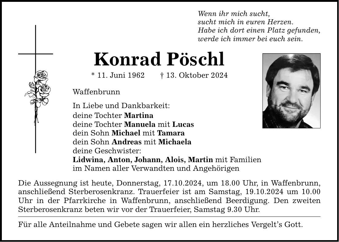 Wenn ihr mich sucht,sucht mich in euren Herzen.Habe ich dort einen Platz gefunden,werde ich immer bei euch sein.Konrad Pöschl* 11. Juni 1962 _ 13. Oktober 2024WaffenbrunnIn Liebe und Dankbarkeit:deine Tochter Martinadeine Tochter Manuela mit Lucasdein Sohn Michael mit Tamaradein Sohn Andreas mit Michaeladeine Geschwister:Lidwina, Anton, Johann, Alois, Martin mit Familienim Namen aller Verwandten und AngehörigenDie Aussegnung ist heute, Donnerstag, 17.10.2024, um 18.00 Uhr, in Waffenbrunn, anschließend Sterberosenkranz. Trauerfeier ist am Samstag, 19.10.2024 um 10.00 Uhr in der Pfarrkirche in Waffenbrunn, anschließend Beerdigung. Den zweiten Sterberosenkranz beten wir vor der Trauerfeier, Samstag 9.30 Uhr.Für alle Anteilnahme und Gebete sagen wir allen ein herzliches Vergelt's Gott.