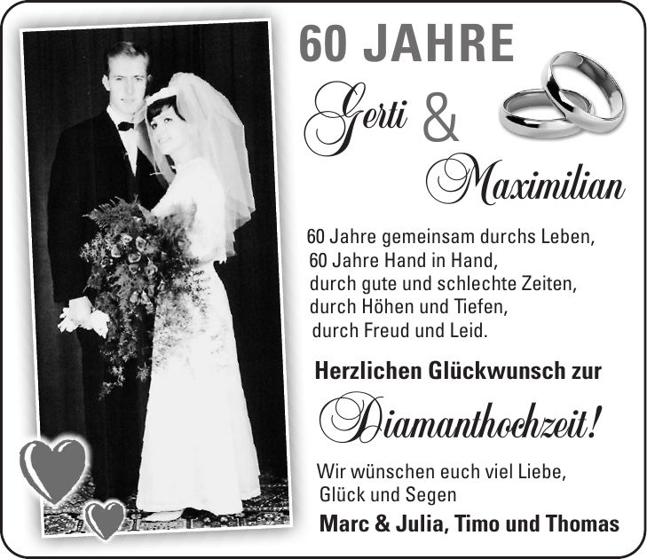 60 Jahre Gerti Maximilian 60 Jahre gemeinsam durchs Leben, 60 Jahre Hand in Hand, durch gute und schlechte Zeiten, durch Höhen und Tiefen, durch Freud und Leid. Herzlichen Glückwunsch zur Diamanthochzeit! Wir wünschen euch viel Liebe, Glück und Segen Marc & Julia, Timo und Thomas&