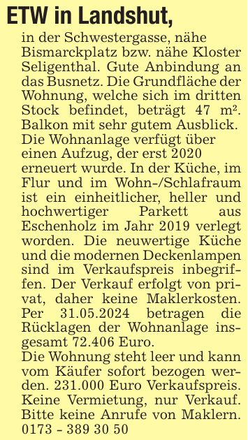 ETW in Landshut, in der Schwestergasse, näheBismarckplatz bzw. nähe Kloster Seligenthal. Gute Anbindung an das Busnetz. Die Grundfläche der Wohnung, welche sich im dritten Stock befindet, beträgt 47 m². Balkon mit sehr gutem Ausblick.Die Wohnanlage verfügt übereinen Aufzug, der erst 2020erneuert wurde. In der Küche, im Flur und im Wohn-/Schlafraum ist ein einheitlicher, heller und hochwertiger Parkett aus Eschenholz im Jahr 2019 verlegt worden. Die neuwertige Küche und die modernen Deckenlampen sind im Verkaufspreis inbegriffen. Der Verkauf erfolgt von privat, daher keine Maklerkosten. Per 31.05.2024 betragen die Rücklagen der Wohnanlage insgesamt 72.406 Euro.Die Wohnung steht leer und kann vom Käufer sofort bezogen werden. 231.000 Euro Verkaufspreis. Keine Vermietung, nur Verkauf. Bitte keine Anrufe von Maklern. ***