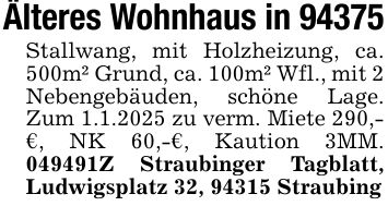 Älteres Wohnhaus in 94375Stallwang, mit Holzheizung, ca. 500m² Grund, ca. 100m² Wfl., mit 2 Nebengebäuden, schöne Lage. Zum 1.1.2025 zu verm. Miete 290,-€, NK 60,-€, Kaution 3MM. ***Z Straubinger Tagblatt, Ludwigsplatz 32, 94315 Straubing