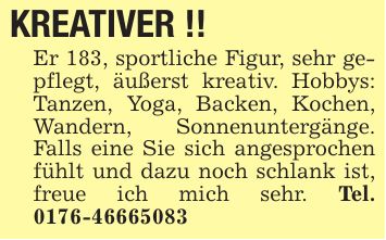 KREATIVER !! Er 183, sportliche Figur, sehr gepflegt, äußerst kreativ. Hobbys: Tanzen, Yoga, Backen, Kochen, Wandern, Sonnenuntergänge. Falls eine Sie sich angesprochen fühlt und dazu noch schlank ist, freue ich mich sehr. Tel. ***