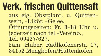 Verk. frischen Quittensaft aus eig. Obstplant. u. Quittenwein, -Likör, -Gelee.Öffnungszeiten: Fr. 8-18 Uhr u. jederzeit nach tel.-Vereinb.,Tel. ***.Fam. Huber, Radlkofenerstr. 17, 84152 Mengkofen/Hüttenkofen