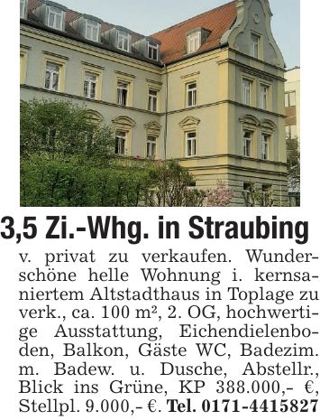 3,5 Zi.-Whg. in Straubingv. privat zu verkaufen. Wunderschöne helle Wohnung i. kernsaniertem Altstadthaus in Toplage zu verk., ca. 100 m², 2. OG, hochwertige Ausstattung, Eichendielenboden, Balkon, Gäste WC, Badezim. m. Badew. u. Dusche, Abstellr., Blick ins Grüne, KP 388.000,- €, Stellpl. 9.000,- €. Tel. ***