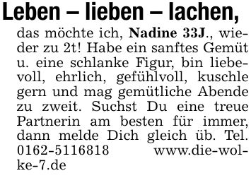 Leben - lieben - lachen, das möchte ich, Nadine 33J., wieder zu 2t! Habe ein sanftes Gemüt u. eine schlanke Figur, bin liebevoll, ehrlich, gefühlvoll, kuschle gern und mag gemütliche Abende zu zweit. Suchst Du eine treue Partnerin am besten für immer, dann melde Dich gleich üb. Tel. *** www.die-wolke-7.de