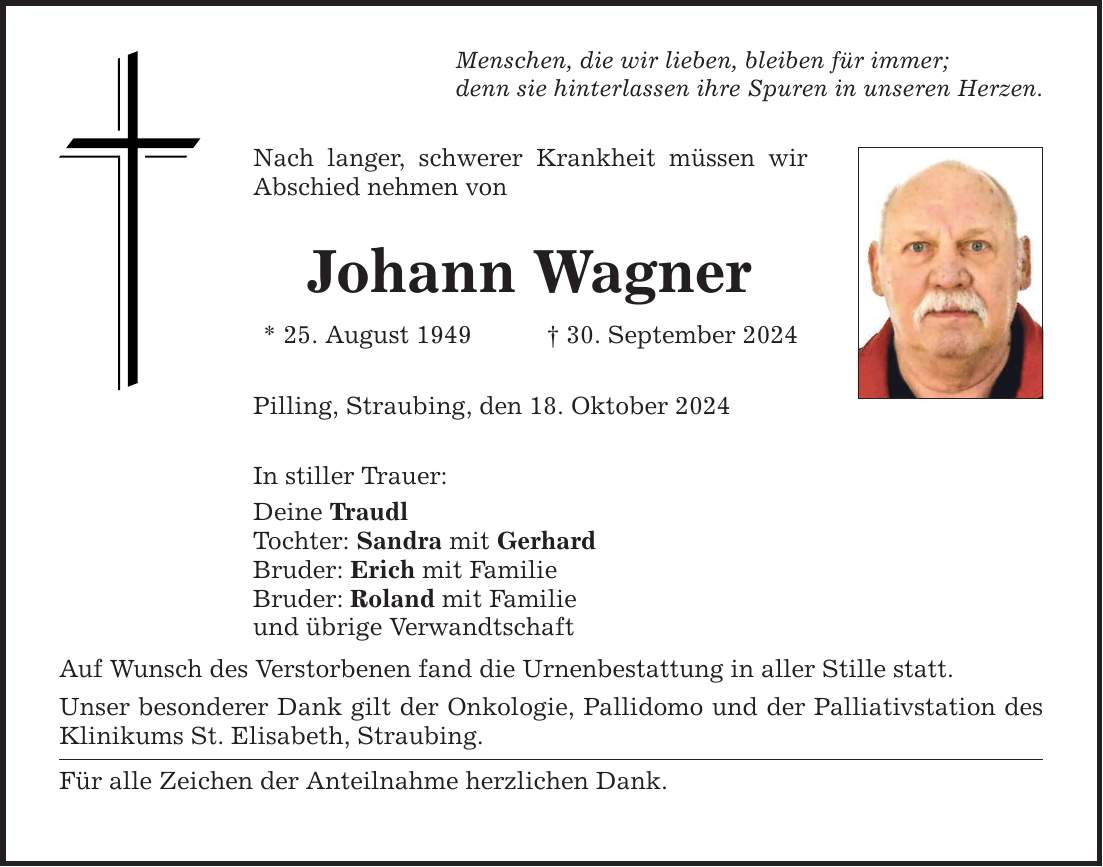 Menschen, die wir lieben, bleiben für immer;denn sie hinterlassen ihre Spuren in unseren Herzen.Nach langer, schwerer Krankheit müssen wir Abschied nehmen von Johann Wagner* 25. August 1949 _ 30. September 2024 Pilling, Straubing, den 18. Oktober 2024In stiller Trauer:Deine TraudlTochter: Sandra mit GerhardBruder: Erich mit FamilieBruder: Roland mit Familieund übrige VerwandtschaftAuf Wunsch des Verstorbenen fand die Urnenbestattung in aller Stille statt.Unser besonderer Dank gilt der Onkologie, Pallidomo und der Palliativstation des Klinikums St. Elisabeth, Straubing.Für alle Zeichen der Anteilnahme herzlichen Dank.