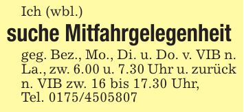 Ich (wbl.)suche Mitfahrgelegenheit geg. Bez., Mo., Di. u. Do. v. VIB n. La., zw. 6.00 u. 7.30 Uhr u. zurück n. VIB zw. 16 bis 17.30 Uhr,Tel. ***