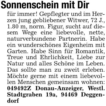 Sonnenschein mit Dirfür immer! Gepflegter und im Herzen jung gebliebener Witwer, 72 J., 1.80 m, norm. Figur, sucht auf diesem Wege eine liebevolle, nette, naturverbundene Partnerin. Habe ein wunderschönes Eigenheim mit Garten. Habe Sinn für Romantik, Treue und Ehrlichkeit, Liebe zur Natur und alles Schöne im Leben. Das sollte man zu zweit erleben. Möchte gerne mit einem liebevollen Menschen gemeinsam wohnen: ***Z Donau-Anzeiger, Westl. Stadtgraben 19a, 94469 Deggendorf