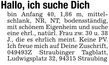 Hallo, ich suche Dichbin Anfang 40, 1,86 m, mittelschlank, NR, NT, bodensständig, mit schönem Eigenheim und suche eine ehrl., natürl. Frau zw. 30 u. 38 J., die es ehrlich meint. Keine PV. Ich freue mich auf Deine Zuschrift, ***Z Straubinger Tagblatt, Ludwigsplatz 32, 94315 Straubing