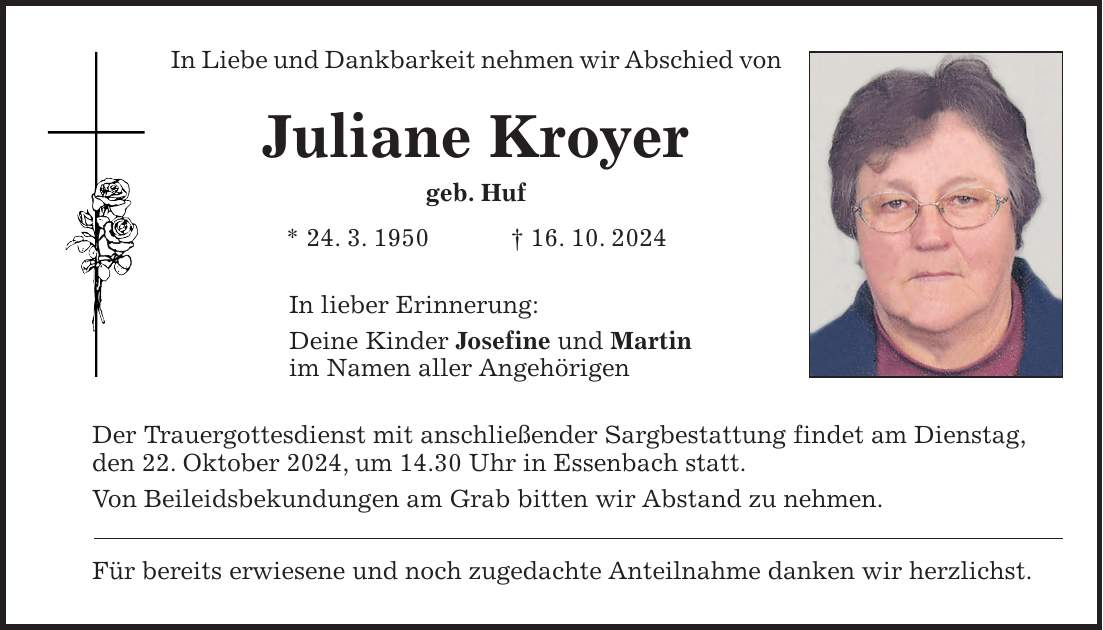 In Liebe und Dankbarkeit nehmen wir Abschied von Juliane Kroyer geb. Huf * 24. 3. 1950 + 16. 10. 2024 In lieber Erinnerung: Deine Kinder Josefine und Martin im Namen aller Angehörigen Der Trauergottesdienst mit anschließender Sargbestattung findet am Dienstag, den 22. Oktober 2024, um 14.30 Uhr in Essenbach statt. Von Beileidsbekundungen am Grab bitten wir Abstand zu nehmen. Für bereits erwiesene und noch zugedachte Anteilnahme danken wir herzlichst.