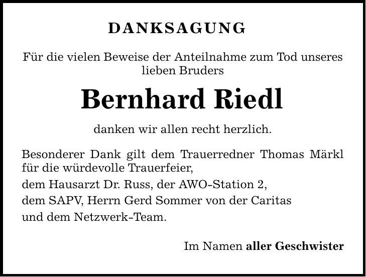 Danksagung Für die vielen Beweise der Anteilnahme zum Tod unseres lieben Bruders Bernhard Riedl danken wir allen recht herzlich. Besonderer Dank gilt dem Trauerredner Thomas Märkl für die würdevolle Trauerfeier, dem Hausarzt Dr. Russ, der AWO-Station 2, dem SAPV, Herrn Gerd Sommer von der Caritas und dem Netzwerk-Team. Im Namen aller Geschwister