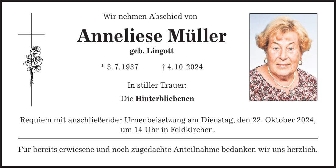 Wir nehmen Abschied von Anneliese Müller geb. Lingott * 3. 7. 1937 _ 4. 10. 2024 In stiller Trauer: Die Hinterbliebenen Requiem mit anschließender Urnenbeisetzung am Dienstag, den 22. Oktober 2024, um 14 Uhr in Feldkirchen. Für bereits erwiesene und noch zugedachte Anteilnahme bedanken wir uns herzlich.