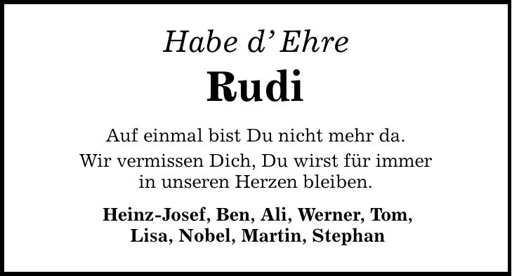 Habe d' Ehre Rudi Auf einmal bist Du nicht mehr da. Wir vermissen Dich, Du wirst für immer in unseren Herzen bleiben. Heinz-Josef, Ben, Ali, Werner, Tom, Lisa, Nobel, Martin, Stephan