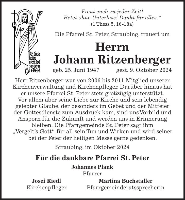 Freut euch zu jeder Zeit! Betet ohne Unterlass! Dankt für alles.' (1 Thess 5, 16-18a) Die Pfarrei St. Peter, Straubing, trauert um Herrn Johann Ritzenberger geb. 25. Juni 1947 gest. 9. Oktober 2024 Herr Ritzenberger war von 2006 bis 2011 Mitglied unserer Kirchenverwaltung und Kirchenpfleger. Darüber hinaus hat er unsere Pfarrei St. Peter stets großzügig unterstützt. Vor allem aber seine Liebe zur Kirche und sein lebendig gelebter Glaube, der besonders im Gebet und der Mitfeier der Gottesdienste zum Ausdruck kam, sind uns Vorbild und Ansporn für die Zukunft und werden uns in Erinnerung bleiben. Die Pfarrgemeinde St. Peter sagt ihm 'Vergelt's Gott' für all sein Tun und Wirken und wird seiner bei der Feier der heiligen Messe gerne gedenken. Straubing, im Oktober 2024 Für die dankbare Pfarrei St. Peter Johannes Plank Pfarrer Josef Riedl Martina Buchstaller Kirchenpfleger Pfarrgemeinderatssprecherin