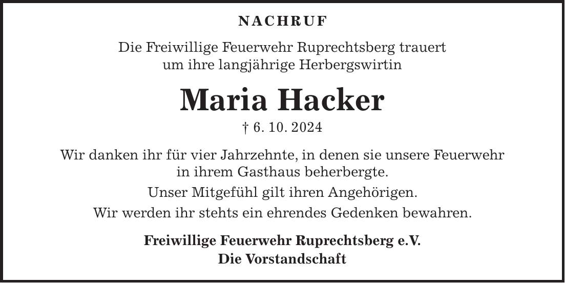  NACHRUF Die Freiwillige Feuerwehr Ruprechtsberg trauert um ihre langjährige Herbergswirtin Maria Hacker + 6. 10. 2024 Wir danken ihr für vier Jahrzehnte, in denen sie unsere Feuerwehr in ihrem Gasthaus beherbergte. Unser Mitgefühl gilt ihren Angehörigen. Wir werden ihr stehts ein ehrendes Gedenken bewahren. Freiwillige Feuerwehr Ruprechtsberg e.V. Die Vorstandschaft 