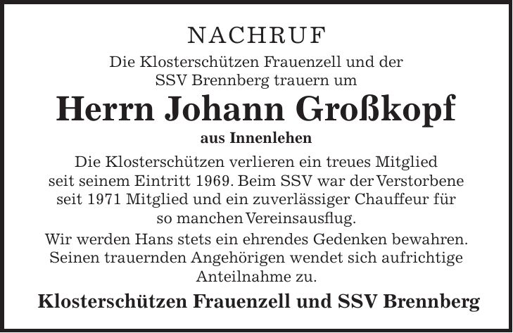 NACHRUF Die Klosterschützen Frauenzell und der SSV Brennberg trauern um Herrn Johann Großkopf aus Innenlehen Die Klosterschützen verlieren ein treues Mitglied seit seinem Eintritt 1969. Beim SSV war der Verstorbene seit 1971 Mitglied und ein zuverlässiger Chauffeur für so manchen Vereinsausflug. Wir werden Hans stets ein ehrendes Gedenken bewahren. Seinen trauernden Angehörigen wendet sich aufrichtige Anteilnahme zu. Klosterschützen Frauenzell und SSV Brennberg