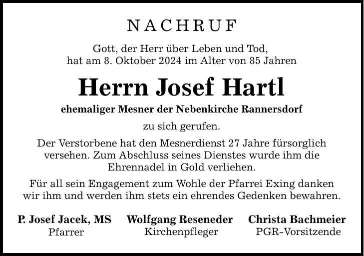 NACHRUF Gott, der Herr über Leben und Tod, hat am 8. Oktober 2024 im Alter von 85 Jahren Herrn Josef Hartl ehemaliger Mesner der Nebenkirche Rannersdorf zu sich gerufen. Der Verstorbene hat den Mesnerdienst 27 Jahre fürsorglich versehen. Zum Abschluss seines Dienstes wurde ihm die Ehrennadel in Gold verliehen. Für all sein Engagement zum Wohle der Pfarrei Exing danken wir ihm und werden ihm stets ein ehrendes Gedenken bewahren. P. Josef Jacek, MS Pfarrer Wolfgang Reseneder Kirchenpfleger Christa Bachmeier PGR-Vorsitzende