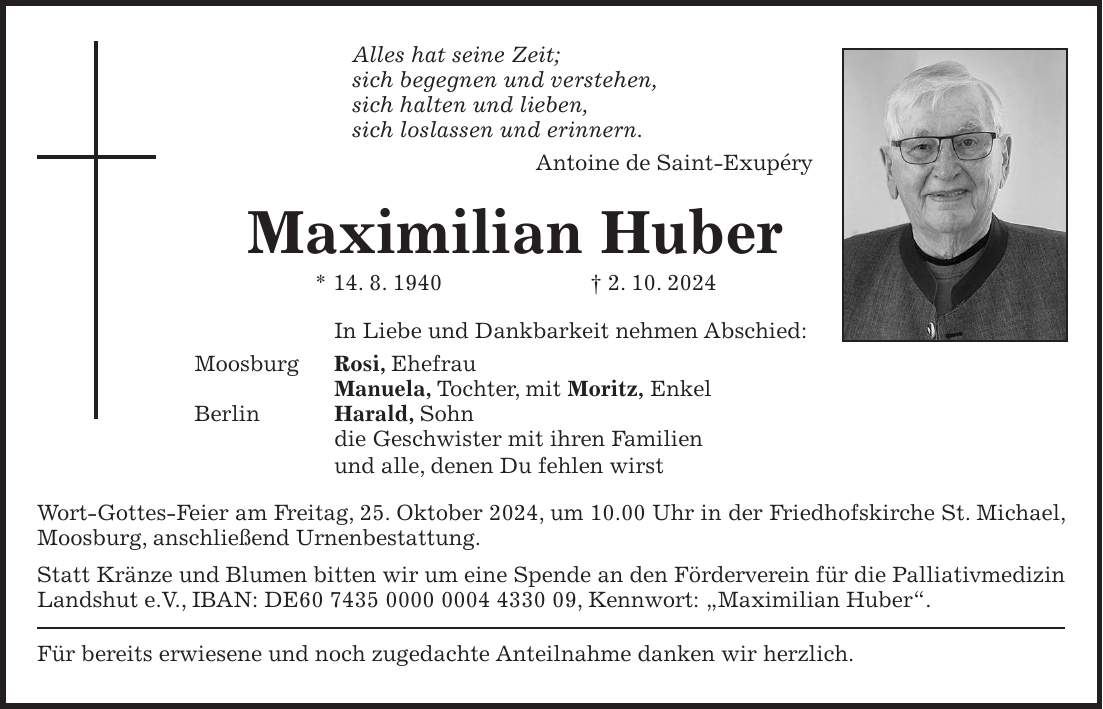 Alles hat seine Zeit; sich begegnen und verstehen, sich halten und lieben, sich loslassen und erinnern. Antoine de Saint-Exupéry Maximilian Huber * 14. 8. 1940 + 2. 10. 2024 In Liebe und Dankbarkeit nehmen Abschied: Moosburg Rosi, Ehefrau Manuela, Tochter, mit Moritz, Enkel Berlin Harald, Sohn die Geschwister mit ihren Familien und alle, denen Du fehlen wirst Wort-Gottes-Feier am Freitag, 25. Oktober 2024, um 10.00 Uhr in der Friedhofskirche St. Michael, Moosburg, anschließend Urnenbestattung. Statt Kränze und Blumen bitten wir um eine Spende an den Förderverein für die Palliativmedizin Landshut e.V., IBAN: DE***, Kennwort: 'Maximilian Huber'. Für bereits erwiesene und noch zugedachte Anteilnahme danken wir herzlich.