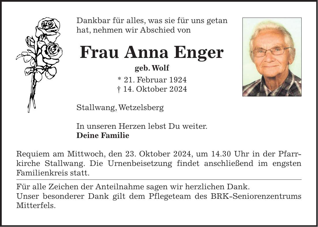 Dankbar für alles, was sie für uns getan hat, nehmen wir Abschied von Frau Anna Enger geb. Wolf * 21. Februar 1924 + 14. Oktober 2024 Stallwang, Wetzelsberg In unseren Herzen lebst Du weiter. Deine Familie Requiem am Mittwoch, den 23. Oktober 2024, um 14.30 Uhr in der Pfarr­kirche Stallwang. Die Urnenbeisetzung findet anschließend im engsten Familienkreis statt. Für alle Zeichen der Anteilnahme sagen wir herzlichen Dank. Unser besonderer Dank gilt dem Pflegeteam des BRK-Seniorenzentrums Mitterfels.