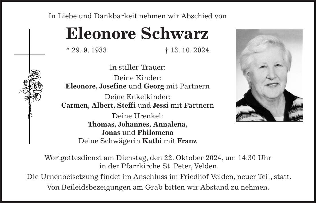 In Liebe und Dankbarkeit nehmen wir Abschied von Eleonore Schwarz * 29. 9. 1933 + 13. 10. 2024 In stiller Trauer: Deine Kinder: Eleonore, Josefine und Georg mit Partnern Deine Enkelkinder: Carmen, Albert, Steffi und Jessi mit Partnern Deine Urenkel: Thomas, Johannes, Annalena, Jonas und Philomena Deine Schwägerin Kathi mit Franz Wortgottesdienst am Dienstag, den 22. Oktober 2024, um 14:30 Uhr in der Pfarrkirche St. Peter, Velden. Die Urnenbeisetzung findet im Anschluss im Friedhof Velden, neuer Teil, statt. Von Beileidsbezeigungen am Grab bitten wir Abstand zu nehmen.