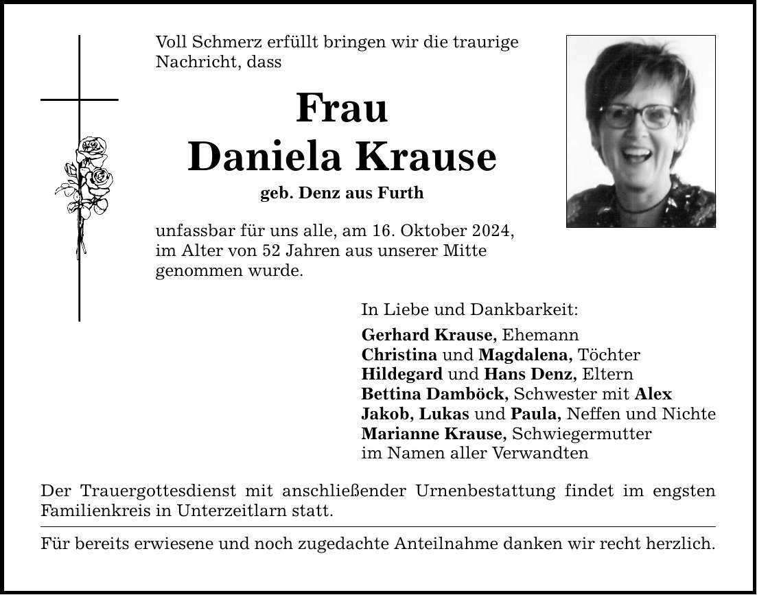 Voll Schmerz erfüllt bringen wir die traurige Nachricht, dass Frau Daniela Krause geb. Denz aus Furth unfassbar für uns alle, am 16. Oktober 2024, im Alter von 52 Jahren aus unserer Mitte genommen wurde. In Liebe und Dankbarkeit: Gerhard Krause, Ehemann Christina und Magdalena, Töchter Hildegard und Hans Denz, Eltern Bettina Damböck, Schwester mit Alex Jakob, Lukas und Paula, Neffen und Nichte Marianne Krause, Schwiegermutter im Namen aller Verwandten Der Trauergottesdienst mit anschließender Urnenbestattung findet im engsten Familienkreis in Unterzeitlarn statt. Für bereits erwiesene und noch zugedachte Anteilnahme danken wir recht herzlich.