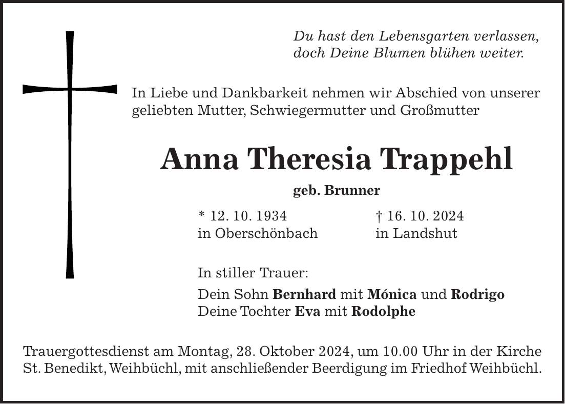 Du hast den Lebensgarten verlassen, doch Deine Blumen blühen weiter. In Liebe und Dankbarkeit nehmen wir Abschied von unserer geliebten Mutter, Schwiegermutter und Großmutter Anna Theresia Trappehl geb. Brunner * 12. 10. 1934 + 16. 10. 2024 in Oberschönbach in Landshut In stiller Trauer: Dein Sohn Bernhard mit Mónica und Rodrigo Deine Tochter Eva mit Rodolphe Trauergottesdienst am Montag, 28. Oktober 2024, um 10.00 Uhr in der Kirche St. Benedikt, Weihbüchl, mit anschließender Beerdigung im Friedhof Weihbüchl.