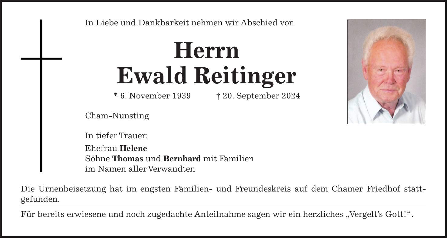 In Liebe und Dankbarkeit nehmen wir Abschied von Herrn Ewald Reitinger * 6. November 1939 + 20. September 2024 Cham-Nunsting In tiefer Trauer: Ehefrau Helene Söhne Thomas und Bernhard mit Familien im Namen aller Verwandten Die Urnenbeisetzung hat im engsten Familien- und Freundeskreis auf dem Chamer Friedhof statt­gefunden. Für bereits erwiesene und noch zugedachte Anteilnahme sagen wir ein herzliches 'Vergelt's Gott!'.