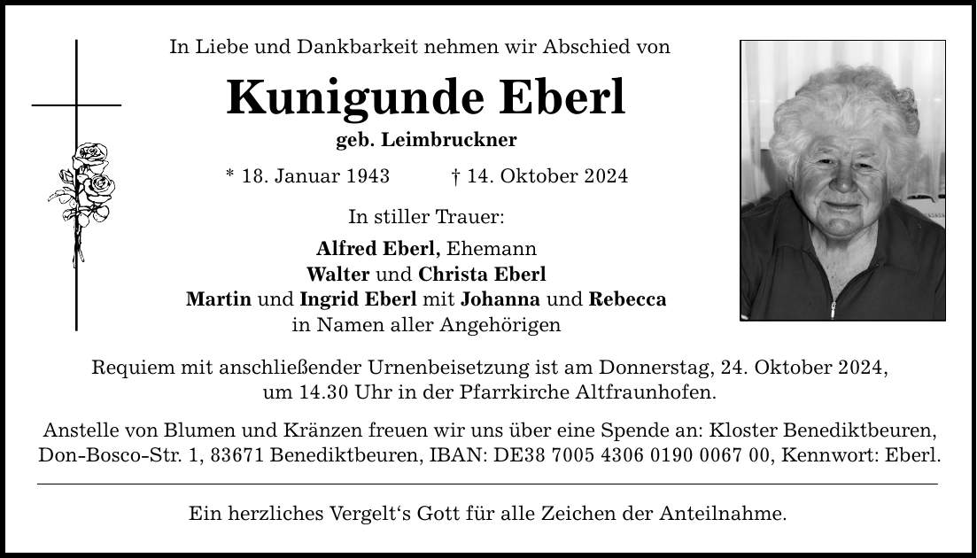 In Liebe und Dankbarkeit nehmen wir Abschied von Kunigunde Eberl geb. Leimbruckner * 18. Januar 1943 _ 14. Oktober 2024 In stiller Trauer: Alfred Eberl, Ehemann Walter und Christa Eberl Martin und Ingrid Eberl mit Johanna und Rebecca in Namen aller Angehörigen Requiem mit anschließender Urnenbeisetzung ist am Donnerstag, 24. Oktober 2024, um 14.30 Uhr in der Pfarrkirche Altfraunhofen. Anstelle von Blumen und Kränzen freuen wir uns über eine Spende an: Kloster Benediktbeuren, Don-Bosco-Str. 1, 83671 Benediktbeuren, IBAN: DE***, Kennwort: Eberl. Ein herzliches Vergelt's Gott für alle Zeichen der Anteilnahme.