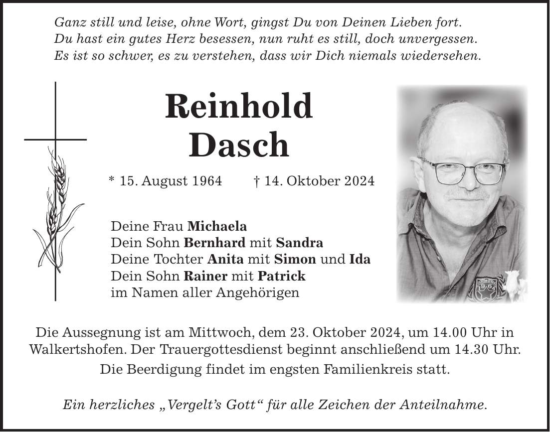  Ganz still und leise, ohne Wort, gingst Du von Deinen Lieben fort. Du hast ein gutes Herz besessen, nun ruht es still, doch unvergessen. Es ist so schwer, es zu verstehen, dass wir Dich niemals wiedersehen. Reinhold Dasch * 15. August 1964 + 14. Oktober 2024 Deine Frau Michaela Dein Sohn Bernhard mit Sandra Deine Tochter Anita mit Simon und Ida Dein Sohn Rainer mit Patrick im Namen aller Angehörigen Die Aussegnung ist am Mittwoch, dem 23. Oktober 2024, um 14.00 Uhr in Walkertshofen. Der Trauergottesdienst beginnt anschließend um 14.30 Uhr. Die Beerdigung findet im engsten Familienkreis statt. Ein herzliches 'Vergelt's Gott' für alle Zeichen der Anteilnahme.