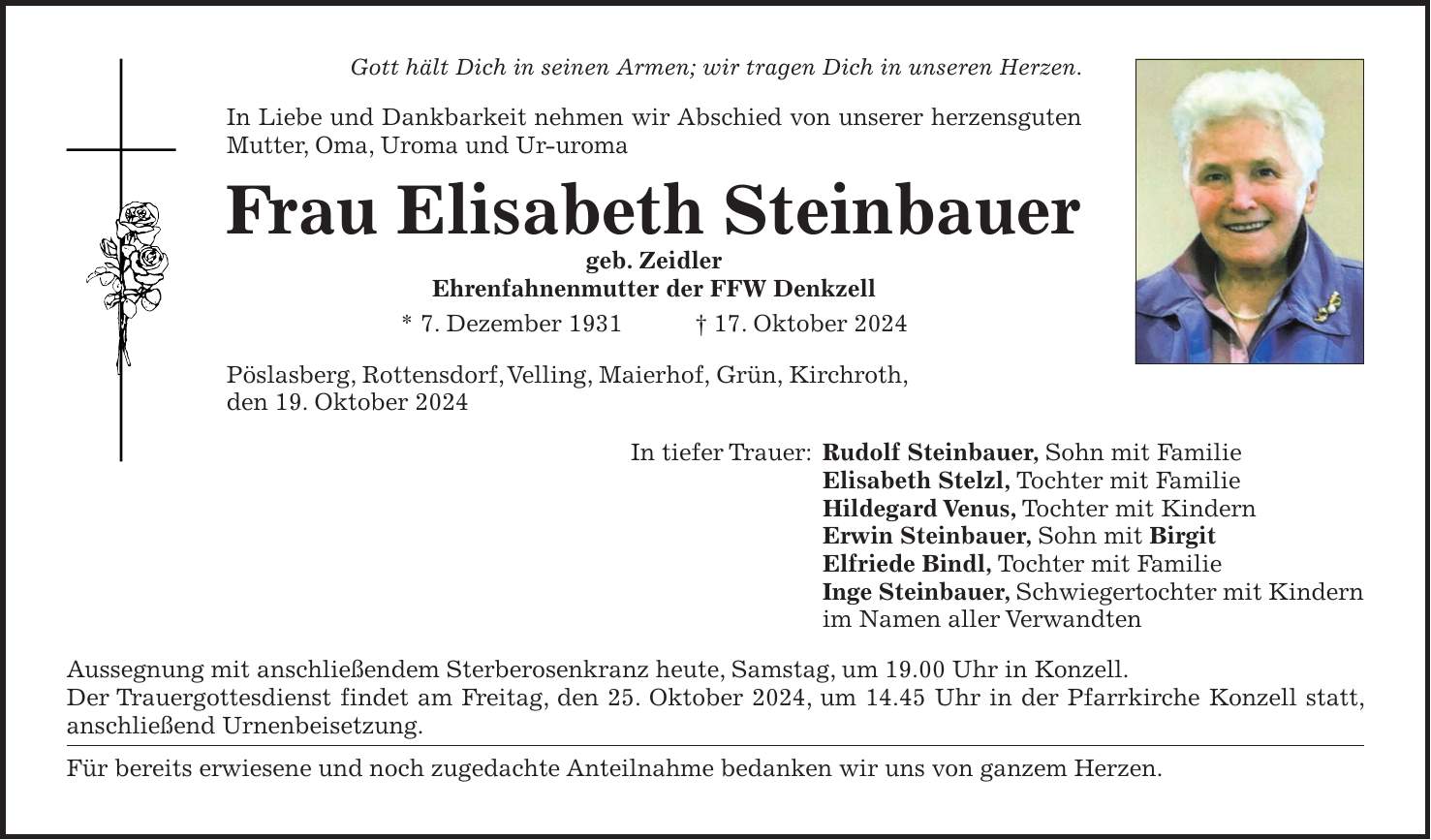 Gott hält Dich in seinen Armen; wir tragen Dich in unseren Herzen. In Liebe und Dankbarkeit nehmen wir Abschied von unserer herzensguten Mutter, Oma, Uroma und Ur-uroma Frau Elisabeth Steinbauer geb. Zeidler Ehrenfahnenmutter der FFW Denkzell * 7. Dezember 1931 + 17. Oktober 2024 Pöslasberg, Rottensdorf, Velling, Maierhof, Grün, Kirchroth, den 19. Oktober 2024 In tiefer Trauer: Rudolf Steinbauer, Sohn mit Familie Elisabeth Stelzl, Tochter mit Familie Hildegard Venus, Tochter mit Kindern Erwin Steinbauer, Sohn mit Birgit Elfriede Bindl, Tochter mit Familie Inge Steinbauer, Schwiegertochter mit Kindern im Namen aller Verwandten Aussegnung mit anschließendem Sterberosenkranz heute, Samstag, um 19.00 Uhr in Konzell. Der Trauergottesdienst findet am Freitag, den 25. Oktober 2024, um 14.45 Uhr in der Pfarrkirche Konzell statt, anschließend Urnenbeisetzung. Für bereits erwiesene und noch zugedachte Anteilnahme bedanken wir uns von ganzem Herzen.