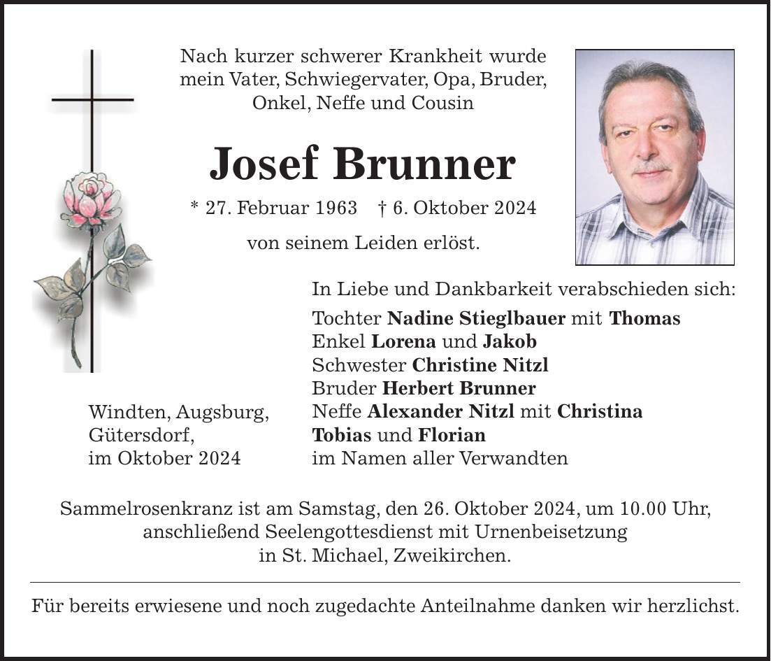 Nach kurzer schwerer Krankheit wurde mein Vater, Schwiegervater, Opa, Bruder, Onkel, Neffe und Cousin Josef Brunner * 27. Februar 1963 + 6. Oktober 2024 von seinem Leiden erlöst. In Liebe und Dankbarkeit verabschieden sich: Tochter Nadine Stieglbauer mit Thomas Enkel Lorena und Jakob Schwester Christine Nitzl Bruder Herbert Brunner Neffe Alexander Nitzl mit Christina Tobias und Florian im Namen aller Verwandten Sammelrosenkranz ist am Samstag, den 26. Oktober 2024, um 10.00 Uhr, anschließend Seelengottesdienst mit Urnenbeisetzung in St. Michael, Zweikirchen. Für bereits erwiesene und noch zugedachte Anteilnahme danken wir herzlichst.Windten, Augsburg, Gütersdorf, im Oktober 2024