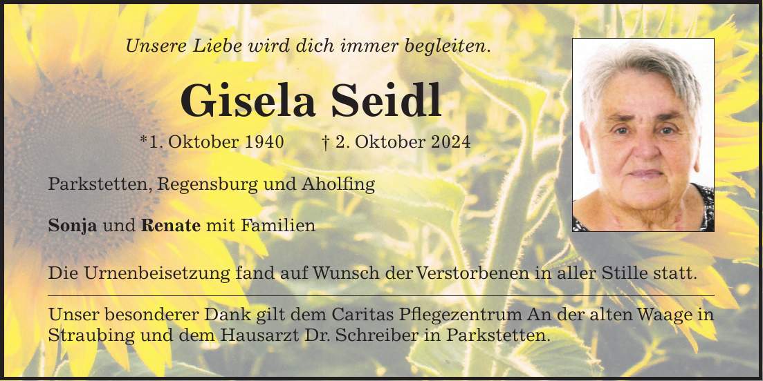 Unsere Liebe wird dich immer begleiten. Gisela Seidl *1. Oktober 1940 + 2. Oktober 2024 Parkstetten, Regensburg und Aholfing Sonja und Renate mit Familien Die Urnenbeisetzung fand auf Wunsch der Verstorbenen in aller Stille statt. Unser besonderer Dank gilt dem Caritas Pflegezentrum An der alten Waage in Straubing und dem Hausarzt Dr. Schreiber in Parkstetten.