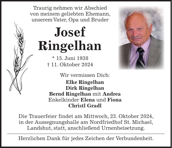  Traurig nehmen wir Abschied von meinem geliebten Ehemann, unserem Vater, Opa und Bruder Josef Ringelhan * 15. Juni 1938 + 11. Oktober 2024 Wir vermissen Dich: Elke Ringelhan Dirk Ringelhan Bernd Ringelhan mit Andrea Enkelkinder Elena und Fiona Christl Gradl Die Trauerfeier findet am Mittwoch, 23. Oktober 2024, in der Aussegnungshalle am Nordfriedhof St. Michael, Landshut, statt, anschließend Urnenbeisetzung. Herzlichen Dank für jedes Zeichen der Verbundenheit.