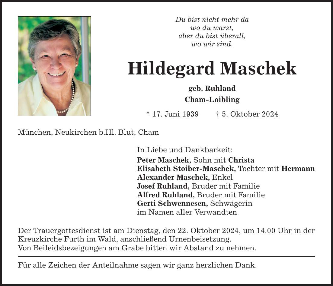 Du bist nicht mehr da wo du warst, aber du bist überall, wo wir sind. Hildegard Maschek geb. Ruhland Cham-Loibling * 17. Juni 1939 _ 5. Oktober 2024 München, Neukirchen b.Hl. Blut, Cham In Liebe und Dankbarkeit: Peter Maschek, Sohn mit Christa Elisabeth Stoiber-Maschek, Tochter mit Hermann Alexander Maschek, Enkel Josef Ruhland, Bruder mit Familie Alfred Ruhland, Bruder mit Familie Gerti Schwennesen, Schwägerin im Namen aller Verwandten Der Trauergottesdienst ist am Dienstag, den 22. Oktober 2024, um 14.00 Uhr in der Kreuzkirche Furth im Wald, anschließend Urnenbeisetzung. Von Beileidsbezeigungen am Grabe bitten wir Abstand zu nehmen. Für alle Zeichen der Anteilnahme sagen wir ganz herzlichen Dank.