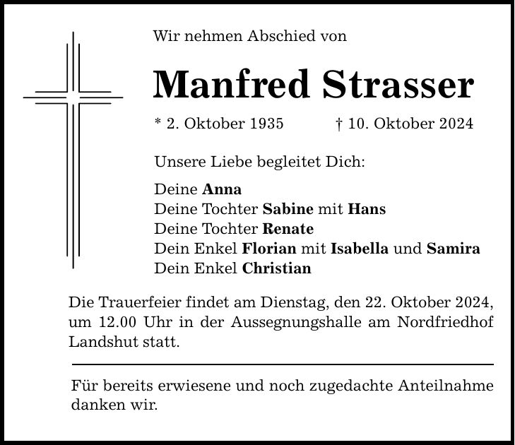 Wir nehmen Abschied von Manfred Strasser * 2. Oktober 1935 _ 10. Oktober 2024 Unsere Liebe begleitet Dich: Deine Anna Deine Tochter Sabine mit Hans Deine Tochter Renate Dein Enkel Florian mit Isabella und Samira Dein Enkel Christian Die Trauerfeier findet am Dienstag, den 22. Oktober 2024, um 12.00 Uhr in der Aussegnungshalle am Nordfriedhof Landshut statt. Für bereits erwiesene und noch zugedachte Anteilnahme danken wir.