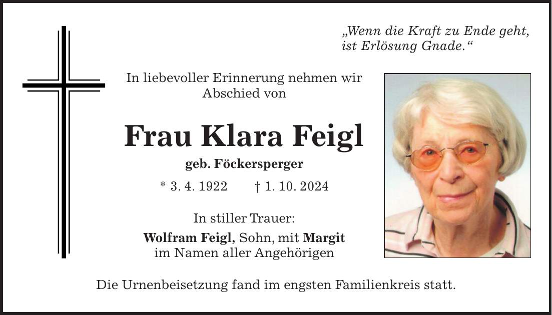 'Wenn die Kraft zu Ende geht, ist Erlösung Gnade.' In liebevoller Erinnerung nehmen wir Abschied von Frau Klara Feigl geb. Föckersperger * 3. 4. 1922 + 1. 10. 2024 In stiller Trauer: Wolfram Feigl, Sohn, mit Margit im Namen aller Angehörigen Die Urnenbeisetzung fand im engsten Familienkreis statt.