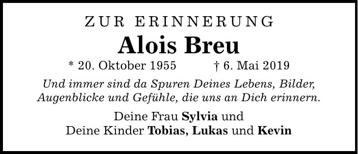 ZUR ERINNERUNG Alois Breu * 20. Oktober 1955 _ 6. Mai 2019 Und immer sind da Spuren Deines Lebens, Bilder, Augenblicke und Gefühle, die uns an Dich erinnern. Deine Frau Sylvia und Deine Kinder Tobias, Lukas und Kevin