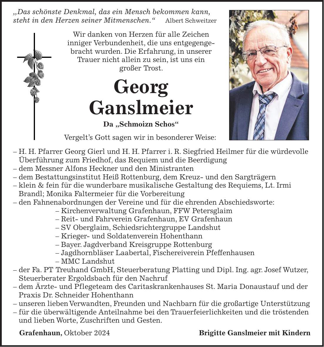  ,,Das schönste Denkmal, das ein Mensch bekommen kann, steht in den Herzen seiner Mitmenschen.' Albert Schweitzer Wir danken von Herzen für alle Zeichen inniger Verbundenheit, die uns entgegengebracht wurden. Die Erfahrung, in unserer Trauer nicht allein zu sein, ist uns ein großer Trost. Georg Ganslmeier Da 'Schmoizn Schos' Vergelt's Gott sagen wir in besonderer Weise: - H. H. Pfarrer Georg Gierl und H. H. Pfarrer i. R. Siegfried Heilmer für die würdevolle Überführung zum Friedhof, das Requiem und die Beerdigung - dem Messner Alfons Heckner und den Ministranten - dem Bestattungsinstitut Heiß Rottenburg, dem Kreuz- und den Sargträgern - klein & fein für die wunderbare musikalische Gestaltung des Requiems, Lt. Irmi Brandl; Monika Faltermeier für die Vorbereitung - den Fahnenabordnungen der Vereine und für die ehrenden Abschiedsworte: - Kirchenverwaltung Grafenhaun, FFW Petersglaim - Reit- und Fahrverein Grafenhaun, EV Grafenhaun - SV Oberglaim, Schiedsrichtergruppe Landshut - Krieger- und Soldatenverein Hohenthann - Bayer. Jagdverband Kreisgruppe Rottenburg - Jagdhornbläser Laabertal, Fischereiverein Pfeffenhausen - MMC Landshut - der Fa. PT Treuhand GmbH, Steuerberatung Platting und Dipl. Ing. agr. Josef Wutzer, Steuerberater Ergoldsbach für den Nachruf - dem Ärzte- und Pflegeteam des Caritaskrankenhauses St. Maria Donaustauf und der Praxis Dr. Schneider Hohenthann - unseren lieben Verwandten, Freunden und Nachbarn für die großartige Unterstützung - für die überwältigende Anteilnahme bei den Trauerfeierlichkeiten und die tröstenden und lieben Worte, Zuschriften und Gesten. Grafenhaun, Oktober 2024Brigitte Ganslmeier mit Kindern