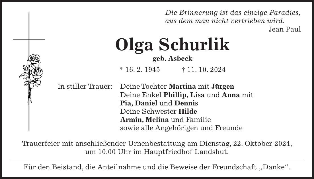  Die Erinnerung ist das einzige Paradies, aus dem man nicht vertrieben wird. Jean Paul Olga Schurlik geb. Asbeck * 16. 2. 1945 + 11. 10. 2024 In stiller Trauer: Deine Tochter Martina mit Jürgen Deine Enkel Phillip, Lisa und Anna mit Pia, Daniel und Dennis Deine Schwester Hilde Armin, Melina und Familie sowie alle Angehörigen und Freunde Trauerfeier mit anschließender Urnenbestattung am Dienstag, 22. Oktober 2024, um 10.00 Uhr im Hauptfriedhof Landshut. Für den Beistand, die Anteilnahme und die Beweise der Freundschaft 'Danke'.