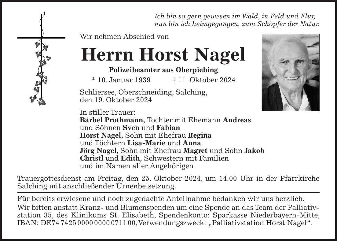 Ich bin so gern gewesen im Wald, in Feld und Flur, nun bin ich heimgegangen, zum Schöpfer der Natur. Wir nehmen Abschied von Herrn Horst Nagel Polizeibeamter aus Oberpiebing * 10. Januar 1939 + 11. Oktober 2024 Schliersee, Oberschneiding, Salching, den 19. Oktober 2024 In stiller Trauer: Bärbel Prothmann, Tochter mit Ehemann Andreas und Söhnen Sven und Fabian Horst Nagel, Sohn mit Ehefrau Regina und Töchtern Lisa-Marie und Anna Jörg Nagel, Sohn mit Ehefrau Magret und Sohn Jakob Christl und Edith, Schwestern mit Familien und im Namen aller Angehörigen Trauergottesdienst am Freitag, den 25. Oktober 2024, um 14.00 Uhr in der Pfarrkirche Salching mit anschließender Urnenbeisetzung. Für bereits erwiesene und noch zugedachte Anteilnahme bedanken wir uns herzlich. Wir bitten anstatt Kranz- und Blumenspenden um eine Spende an das Team der Palliativstation 35, des Klinikums St. Elisabeth, Spendenkonto: Sparkasse Niederbayern-Mitte, IBAN: DE***, Verwendungszweck: 'Palliativstation Horst Nagel'.