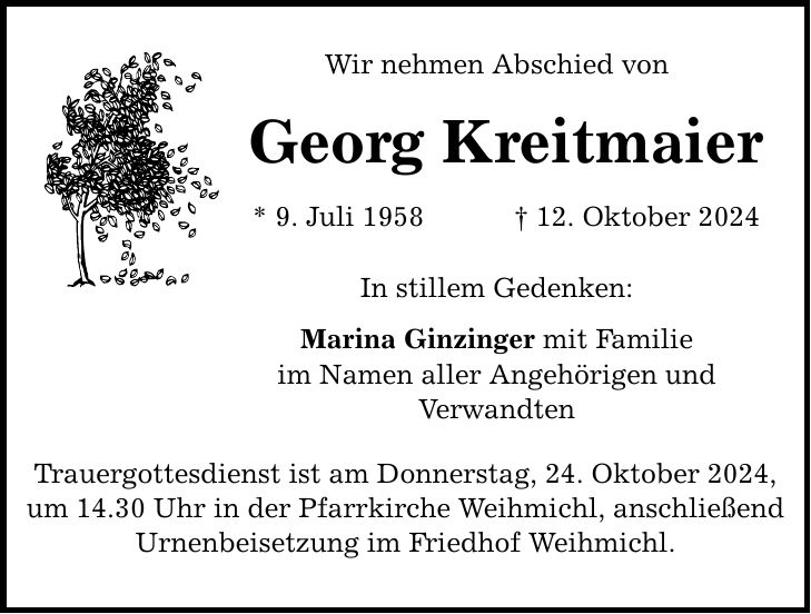 Wir nehmen Abschied von Georg Kreitmaier * 9. Juli 1958 _ 12. Oktober 2024 In stillem Gedenken: Marina Ginzinger mit Familie im Namen aller Angehörigen und Verwandten Trauergottesdienst ist am Donnerstag, 24. Oktober 2024, um 14.30 Uhr in der Pfarrkirche Weihmichl, anschließend Urnenbeisetzung im Friedhof Weihmichl.