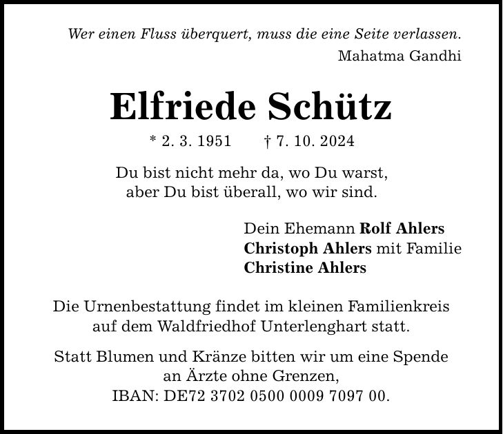 Wer einen Fluss überquert, muss die eine Seite verlassen. Mahatma Gandhi Elfriede Schütz * 2. 3. 1951 _ 7. 10. 2024 Du bist nicht mehr da, wo Du warst, aber Du bist überall, wo wir sind. Dein Ehemann Rolf Ahlers Christoph Ahlers mit Familie Christine Ahlers Die Urnenbestattung findet im kleinen Familienkreis auf dem Waldfriedhof Unterlenghart statt. Statt Blumen und Kränze bitten wir um eine Spende an Ärzte ohne Grenzen, IBAN: DE***.