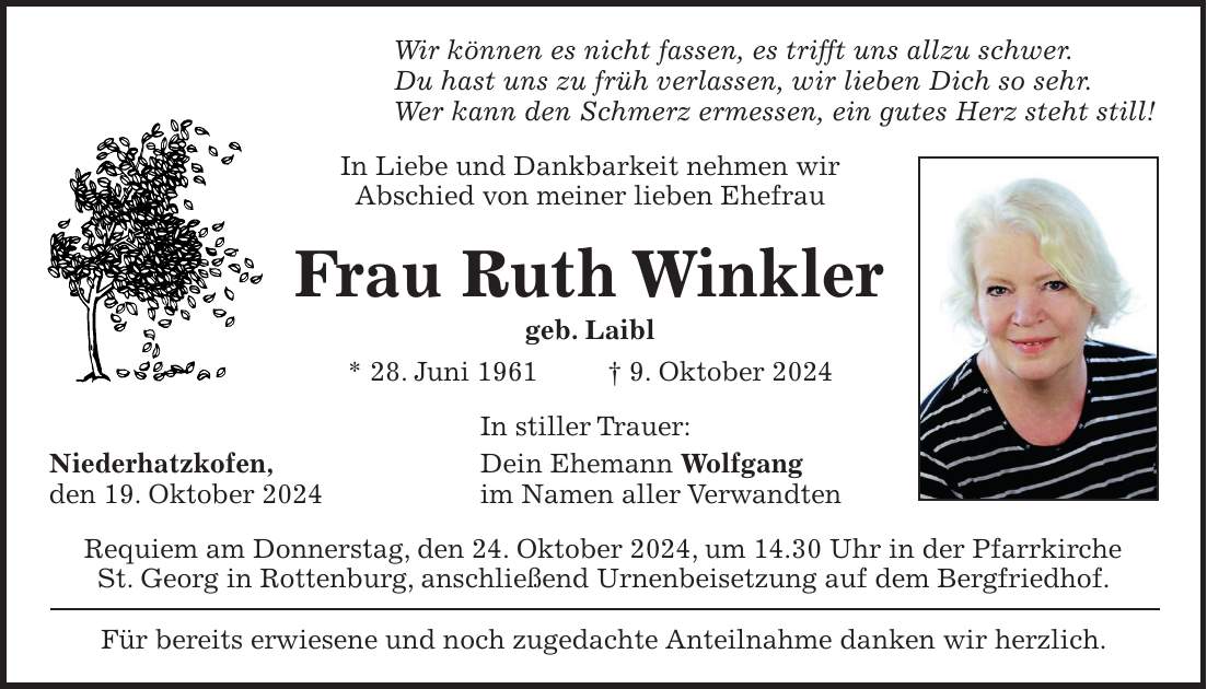 Wir können es nicht fassen, es trifft uns allzu schwer. Du hast uns zu früh verlassen, wir lieben Dich so sehr. Wer kann den Schmerz ermessen, ein gutes Herz steht still! In Liebe und Dankbarkeit nehmen wir Abschied von meiner lieben Ehefrau Frau Ruth Winkler geb. Laibl * 28. Juni 1961 + 9. Oktober 2024 In stiller Trauer: Niederhatzkofen, Dein Ehemann Wolfgang den 19. Oktober 2024 im Namen aller Verwandten Requiem am Donnerstag, den 24. Oktober 2024, um 14.30 Uhr in der Pfarrkirche St. Georg in Rottenburg, anschließend Urnenbeisetzung auf dem Bergfriedhof. Für bereits erwiesene und noch zugedachte Anteilnahme danken wir herzlich.