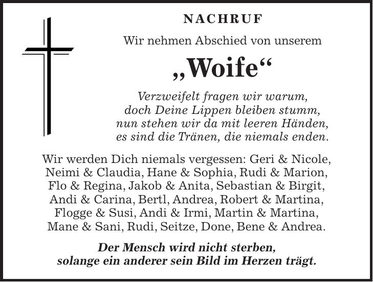  NaCHRUF Wir nehmen Abschied von unserem 'Woife' Verzweifelt fragen wir warum, doch Deine Lippen bleiben stumm, nun stehen wir da mit leeren Händen, es sind die Tränen, die niemals enden. Wir werden Dich niemals vergessen: Geri & Nicole, Neimi & Claudia, Hane & Sophia, Rudi & Marion, Flo & Regina, Jakob & Anita, Sebastian & Birgit, Andi & Carina, Bertl, Andrea, Robert & Martina, Flogge & Susi, Andi & Irmi, Martin & Martina, Mane & Sani, Rudi, Seitze, Done, Bene & Andrea. Der Mensch wird nicht sterben, solange ein anderer sein Bild im Herzen trägt.