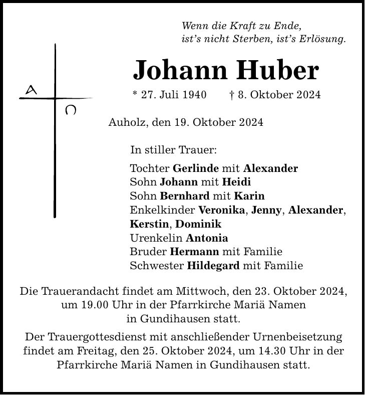 Wenn die Kraft zu Ende, ist's nicht Sterben, ist's Erlösung. Johann Huber * 27. Juli 1940 _ 8. Oktober 2024 Auholz, den 19. Oktober 2024 In stiller Trauer: Tochter Gerlinde mit Alexander Sohn Johann mit Heidi Sohn Bernhard mit Karin Enkelkinder Veronika, Jenny, Alexander, Kerstin, Dominik Urenkelin Antonia Bruder Hermann mit Familie Schwester Hildegard mit Familie Die Trauerandacht findet am Mittwoch, den 23. Oktober 2024, um 19.00 Uhr in der Pfarrkirche Mariä Namen in Gundihausen statt. Der Trauergottesdienst mit anschließender Urnenbeisetzung findet am Freitag, den 25. Oktober 2024, um 14.30 Uhr in der Pfarrkirche Mariä Namen in Gundihausen statt.