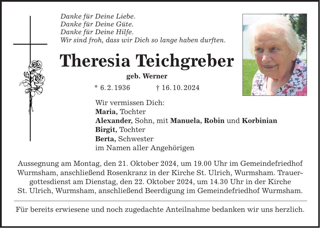 Danke für Deine Liebe. Danke für Deine Güte. Danke für Deine Hilfe. Wir sind froh, dass wir Dich so lange haben durften. Theresia Teichgreber geb. Werner * 6. 2. 1936 _ 16. 10. 2024 Wir vermissen Dich: Maria, Tochter Alexander, Sohn, mit Manuela, Robin und Korbinian Birgit, Tochter Berta, Schwester im Namen aller Angehörigen Aussegnung am Montag, den 21. Oktober 2024, um 19.00 Uhr im Gemeindefriedhof Wurmsham, anschließend Rosenkranz in der Kirche St. Ulrich, Wurmsham. Trauergottesdienst am Dienstag, den 22. Oktober 2024, um 14.30 Uhr in der Kirche St. Ulrich, Wurmsham, anschließend Beerdigung im Gemeindefriedhof Wurmsham. Für bereits erwiesene und noch zugedachte Anteilnahme bedanken wir uns herzlich.