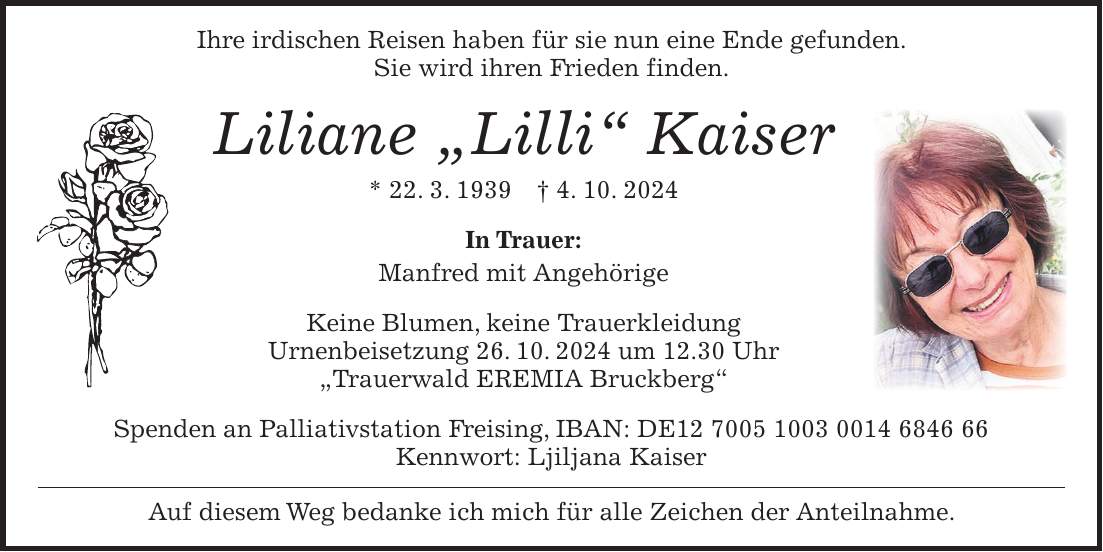 Ihre irdischen Reisen haben für sie nun eine Ende gefunden. Sie wird ihren Frieden finden. Liliane 'Lilli' Kaiser * 22. 3. 1939 + 4. 10. 2024 In Trauer: Manfred mit Angehörige Keine Blumen, keine Trauerkleidung Urnenbeisetzung 26. 10. 2024 um 12.30 Uhr 'Trauerwald EREMIA Bruckberg' Spenden an Palliativstation Freising, IBAN: DE*** Kennwort: Ljiljana Kaiser Auf diesem Weg bedanke ich mich für alle Zeichen der Anteilnahme.